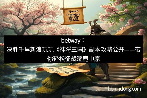 betway：决胜千里新浪玩玩《神将三国》副本攻略公开——带你轻松征战逐鹿中原